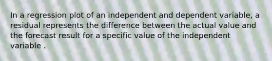 In a regression plot of an independent and dependent variable, a residual represents the difference between the actual value and the forecast result for a specific value of the independent variable .