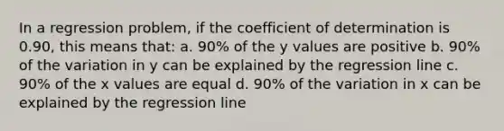 In a regression problem, if the coefficient of determination is 0.90, this means that: a. 90% of the y values are positive b. 90% of the variation in y can be explained by the regression line c. 90% of the x values are equal d. 90% of the variation in x can be explained by the regression line