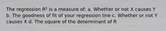 The regression R² is a measure of: a. Whether or not X causes Y b. The goodness of fit of your regression line c. Whether or not Y causes X d. The square of the determinant of R