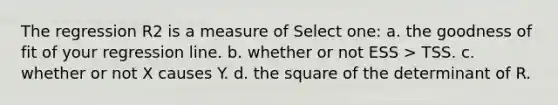 The regression R2 is a measure of Select one: a. the goodness of fit of your regression line. b. whether or not ESS > TSS. c. whether or not X causes Y. d. the square of the determinant of R.