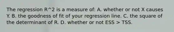 The regression R^2 is a measure of: A. whether or not X causes Y. B. the goodness of fit of your regression line. C. the square of the determinant of R. D. whether or not ESS > TSS.