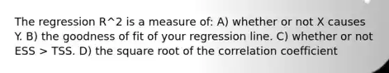 The regression R^2 is a measure of: A) whether or not X causes Y. B) the goodness of fit of your regression line. C) whether or not ESS > TSS. D) the square root of the correlation coefficient