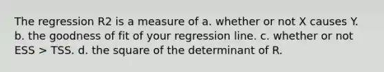 The regression R2 is a measure of a. whether or not X causes Y. b. the goodness of fit of your regression line. c. whether or not ESS > TSS. d. the square of the determinant of R.