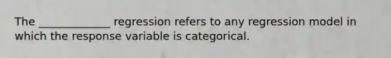 The _____________ regression refers to any regression model in which the response variable is categorical.