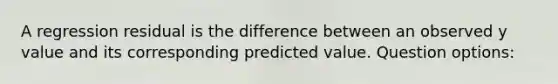 A regression residual is the difference between an observed y value and its corresponding predicted value. Question options: