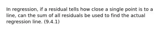 In regression, if a residual tells how close a single point is to a line, can the sum of all residuals be used to find the actual regression line. (9.4.1)