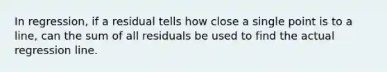 In regression, if a residual tells how close a single point is to a line, can the sum of all residuals be used to find the actual regression line.