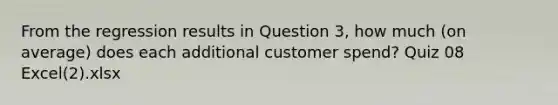 From the regression results in Question 3, how much (on average) does each additional customer spend? Quiz 08 Excel(2).xlsx