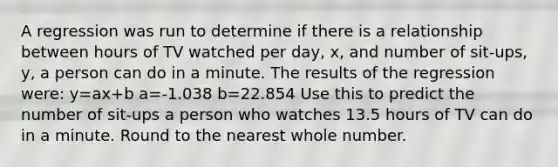 A regression was run to determine if there is a relationship between hours of TV watched per day, x, and number of sit-ups, y, a person can do in a minute. The results of the regression were: y=ax+b a=-1.038 b=22.854 Use this to predict the number of sit-ups a person who watches 13.5 hours of TV can do in a minute. Round to the nearest whole number.