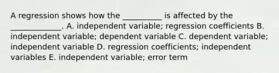 A regression shows how the __________ is affected by the _____________. A. independent variable; regression coefficients B. independent variable; dependent variable C. dependent variable; independent variable D. regression coefficients; independent variables E. independent variable; error term