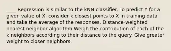 ____ Regression is similar to the kNN classifier. To predict Y for a given value of X, consider k closest points to X in training data and take the average of the responses. Distance-weighted nearest neighbor algorithm Weigh the contribution of each of the k neighbors according to their distance to the query. Give greater weight to closer neighbors.