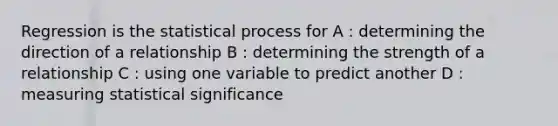 Regression is the statistical process for A : determining the direction of a relationship B : determining the strength of a relationship C : using one variable to predict another D : measuring statistical significance