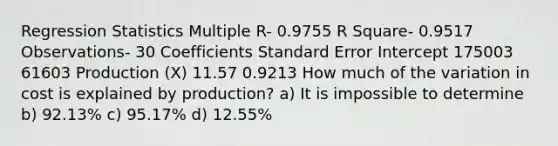 Regression Statistics Multiple R- 0.9755 R Square- 0.9517 Observations- 30 Coefficients Standard Error Intercept 175003 61603 Production (X) 11.57 0.9213 How much of the variation in cost is explained by production? a) It is impossible to determine b) 92.13% c) 95.17% d) 12.55%