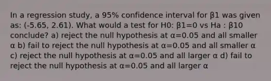 In a regression study, a 95% confidence interval for β1 was given as: (-5.65, 2.61). What would a test for H0: β1=0 vs Ha : β10 conclude? a) reject the null hypothesis at α=0.05 and all smaller α b) fail to reject the null hypothesis at α=0.05 and all smaller α c) reject the null hypothesis at α=0.05 and all larger α d) fail to reject the null hypothesis at α=0.05 and all larger α