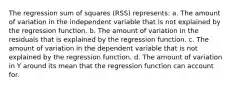 The regression sum of squares (RSS) represents: a. The amount of variation in the independent variable that is not explained by the regression function. b. The amount of variation in the residuals that is explained by the regression function. c. The amount of variation in the dependent variable that is not explained by the regression function. d. The amount of variation in Y around its mean that the regression function can account for.