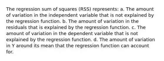 The regression sum of squares (RSS) represents: a. The amount of variation in the independent variable that is not explained by the regression function. b. The amount of variation in the residuals that is explained by the regression function. c. The amount of variation in the dependent variable that is not explained by the regression function. d. The amount of variation in Y around its mean that the regression function can account for.