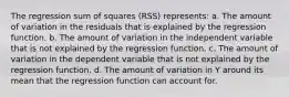 The regression sum of squares (RSS) represents: a. The amount of variation in the residuals that is explained by the regression function. b. The amount of variation in the independent variable that is not explained by the regression function. c. The amount of variation in the dependent variable that is not explained by the regression function. d. The amount of variation in Y around its mean that the regression function can account for.