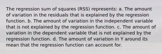 The regression <a href='https://www.questionai.com/knowledge/k1Z9hdLZpo-sum-of-squares' class='anchor-knowledge'>sum of squares</a> (RSS) represents: a. The amount of variation in the residuals that is explained by the regression function. b. The amount of variation in the independent variable that is not explained by the regression function. c. The amount of variation in the dependent variable that is not explained by the regression function. d. The amount of variation in Y around its mean that the regression function can account for.