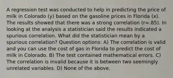 A regression test was conducted to help in predicting the price of milk in Colorado (y) based on the gasoline prices in Florida (x). The results showed that there was a strong correlation (r=.85). In looking at the analysis a statistician said the results indicated a spurious correlation. What did the statistician mean by a spurious correlation? Question options: A) The correlation is valid and you can use the cost of gas in Florida to predict the cost of milk in Colorado. B) The test contained mathematical errors. C) The correlation is invalid because it is between two seemingly unrelated variables. D) None of the above.