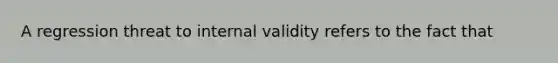 A regression threat to internal validity refers to the fact that