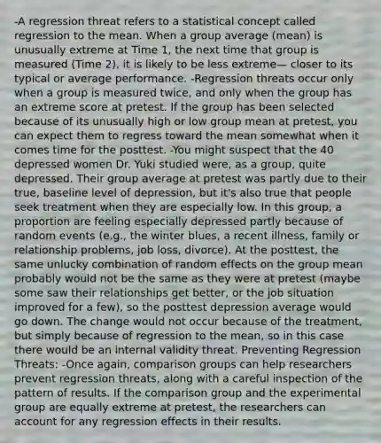 -A regression threat refers to a statistical concept called regression to the mean. When a group average (mean) is unusually extreme at Time 1, the next time that group is measured (Time 2), it is likely to be less extreme— closer to its typical or average performance. -Regression threats occur only when a group is measured twice, and only when the group has an extreme score at pretest. If the group has been selected because of its unusually high or low group mean at pretest, you can expect them to regress toward the mean somewhat when it comes time for the posttest. -You might suspect that the 40 depressed women Dr. Yuki studied were, as a group, quite depressed. Their group average at pretest was partly due to their true, baseline level of depression, but it's also true that people seek treatment when they are especially low. In this group, a proportion are feeling especially depressed partly because of random events (e.g., the winter blues, a recent illness, family or relationship problems, job loss, divorce). At the posttest, the same unlucky combination of random effects on the group mean probably would not be the same as they were at pretest (maybe some saw their relationships get better, or the job situation improved for a few), so the posttest depression average would go down. The change would not occur because of the treatment, but simply because of regression to the mean, so in this case there would be an internal validity threat. Preventing Regression Threats: -Once again, comparison groups can help researchers prevent regression threats, along with a careful inspection of the pattern of results. If the comparison group and the experimental group are equally extreme at pretest, the researchers can account for any regression effects in their results.