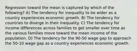 Regression toward the mean is captured by which of the following? A) The tendency for inequality to be wider as a country experiences economic growth. B) The tendency for countries to diverge in their inequality. C) The tendency for income differences across families to get smaller over time as the various families move toward the mean income of the population. D) The tendency for the 90-50 wage gap to approach the 50-10 wage gap as a country experiences economic growth.