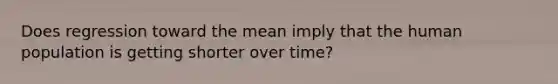 Does regression toward the mean imply that the human population is getting shorter over time?