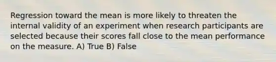 Regression toward the mean is more likely to threaten the internal validity of an experiment when research participants are selected because their scores fall close to the mean performance on the measure. A) True B) False