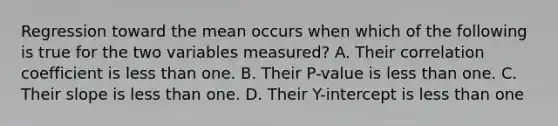 Regression toward the mean occurs when which of the following is true for the two variables measured? A. Their correlation coefficient is less than one. B. Their P-value is less than one. C. Their slope is less than one. D. Their Y-intercept is less than one