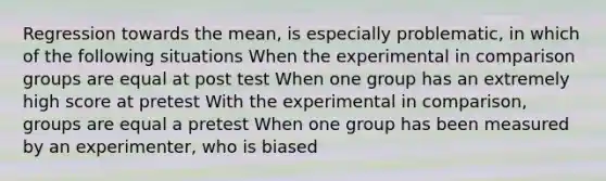 Regression towards the mean, is especially problematic, in which of the following situations When the experimental in comparison groups are equal at post test When one group has an extremely high score at pretest With the experimental in comparison, groups are equal a pretest When one group has been measured by an experimenter, who is biased