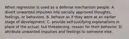 When regression is used as a defense mechanism people: A. divert unwanted impulses into socially approved thoughts, feelings, or behaviors. B. behave as if they were at an earlier stage of development. C. provide self-justifying explanations in place of the actual, but threatening, reason for their behavior. D. attribute unwanted impulses and feelings to someone else.