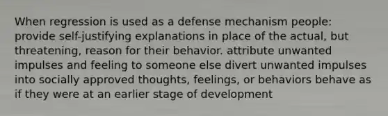 When regression is used as a defense mechanism people: provide self-justifying explanations in place of the actual, but threatening, reason for their behavior. attribute unwanted impulses and feeling to someone else divert unwanted impulses into socially approved thoughts, feelings, or behaviors behave as if they were at an earlier stage of development