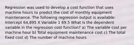 Regression was used to develop a cost function that uses machine hours to predict the cost of monthly equipment maintenance. The following regression output is available: Intercept 64,895 X Variable 1 69.5 What is the dependent variable in the regression cost function? a) The variable cost per machine hour b) Total equipment maintenance cost c) The total fixed cost d) The number of machine hours