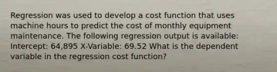 Regression was used to develop a cost function that uses machine hours to predict the cost of monthly equipment maintenance. The following regression output is available: Intercept: 64,895 X-Variable: 69.52 What is the dependent variable in the regression cost function?