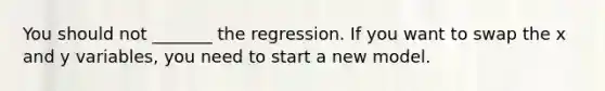 You should not _______ the regression. If you want to swap the x and y variables, you need to start a new model.