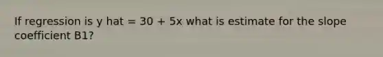 If regression is y hat = 30 + 5x what is estimate for the slope coefficient B1?