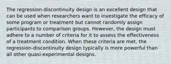 The regression-discontinuity design is an excellent design that can be used when researchers want to investigate the efficacy of some program or treatment but cannot randomly assign participants to comparison groups. However, the design must adhere to a number of criteria for it to assess the effectiveness of a treatment condition. When these criteria are met, the regression-discontinuity design typically is more powerful than all other quasi-experimental designs.