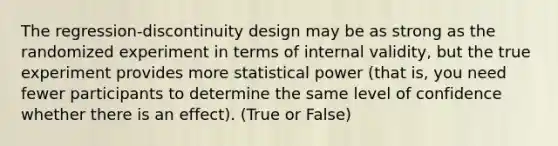 The regression-discontinuity design may be as strong as the randomized experiment in terms of internal validity, but the true experiment provides more statistical power (that is, you need fewer participants to determine the same level of confidence whether there is an effect). (True or False)