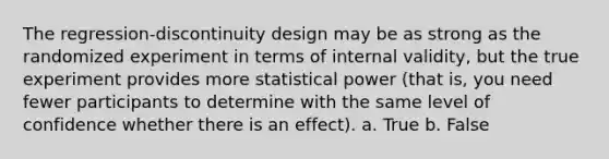 The regression-discontinuity design may be as strong as the randomized experiment in terms of internal validity, but the true experiment provides more statistical power (that is, you need fewer participants to determine with the same level of confidence whether there is an effect). a. True b. False