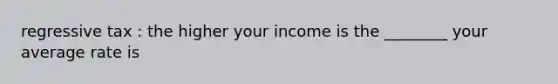 regressive tax : the higher your income is the ________ your average rate is