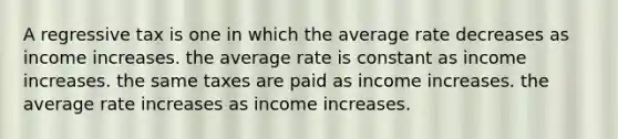 A regressive tax is one in which the average rate decreases as income increases. the average rate is constant as income increases. the same taxes are paid as income increases. the average rate increases as income increases.