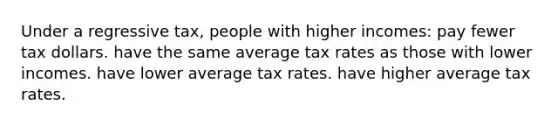 Under a regressive tax, people with higher incomes: pay fewer tax dollars. have the same average tax rates as those with lower incomes. have lower average tax rates. have higher average tax rates.