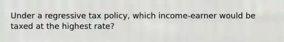 Under a regressive tax policy, which income-earner would be taxed at the highest rate?