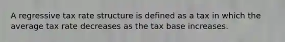 A regressive tax rate structure is defined as a tax in which the average tax rate decreases as the tax base increases.