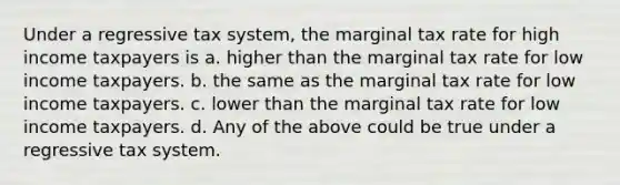 Under a regressive tax system, the marginal tax rate for high income taxpayers is a. higher than the marginal tax rate for low income taxpayers. b. the same as the marginal tax rate for low income taxpayers. c. lower than the marginal tax rate for low income taxpayers. d. Any of the above could be true under a regressive tax system.