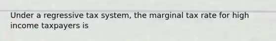 Under a regressive tax system, the marginal tax rate for high income taxpayers is