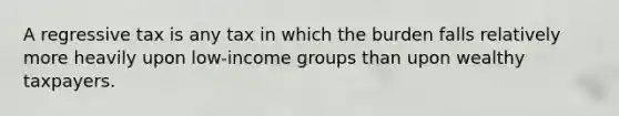 A regressive tax is any tax in which the burden falls relatively more heavily upon low-income groups than upon wealthy taxpayers.