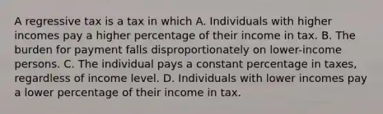 A regressive tax is a tax in which A. Individuals with higher incomes pay a higher percentage of their income in tax. B. The burden for payment falls disproportionately on lower-income persons. C. The individual pays a constant percentage in taxes, regardless of income level. D. Individuals with lower incomes pay a lower percentage of their income in tax.