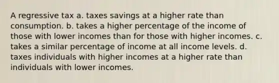 A regressive tax a. taxes savings at a higher rate than consumption. b. takes a higher percentage of the income of those with lower incomes than for those with higher incomes. c. takes a similar percentage of income at all income levels. d. taxes individuals with higher incomes at a higher rate than individuals with lower incomes.