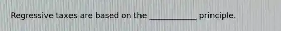 Regressive taxes are based on the ____________ principle.